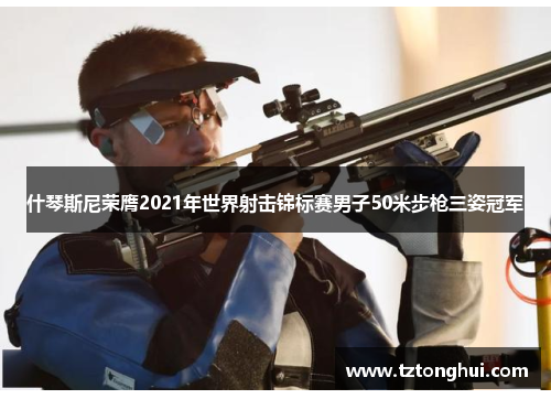 什琴斯尼荣膺2021年世界射击锦标赛男子50米步枪三姿冠军